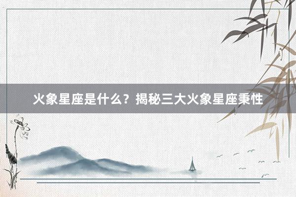 火象星座是什么？揭秘三大火象星座秉性